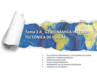 Tema 3 A_ GEODINÁMICA INTERNA:
TECTÓNICA DE PLACAS


          DE LA DERIVA CONTINENTAL A LA TECTÓNICA DE PLACAS
          DORSALES Y FONDOS OCEÁNICOS
          ZONAS DE SUBDUCCIÓN
          FALLAS TRANSFORMANTES
          MOVIMIENTO DE LAS PLACAS LITOSFÉRICAS
          TEORÍA DE LA TECTÓNICA
 