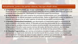Actualmente, junto a las partes clásicas, hay que añadir otras:
• a) Preámbulo Constitucional, que recoge la promulgación de la Constitución y revela quien es el
titular del poder constituyente. El preámbulo carece de eficacia jurídica, pero al formar parte del
contenido de la Constitución, desempeña un importante papel hermenéutico.
• b) Título Preliminar, que suele contener los principios fundamentales que, posteriormente, son
desarrollados en los demás preceptos constitucionales. Sobre su significado jurídico se plantea la
cuestión de si posee o no un valor superior al resto de los preceptos constitucionales.
• c) Derecho Constitucional transitorio, que desempeña un importante papel en momentos de
ruptura política o de cambio radical. El llamado principio de continuidad de los ordenamientos
jurídicos que se produce incluso en los textos constitucionales más puramente revolucionarios
obliga a que el Derecho nuevo asuma normas derivadas del Derecho anterior, planteándose
importantes problemas jurídicos sobre el carácter de dichas normas preconstitucionales.
• d) Cláusulas Programáticas, son normas orientadoras de determinadas políticas públicas y que
representan un importante elemento de transformación de los propios textos constitucionales.
Son la expresión normativa de determinados objetivos políticos que pretenden ser fijados y que
carecen de eficacia jurídica directa, pero tienen un valor principal y hermenéutico.
10
 