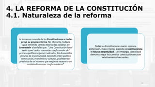 4. LA REFORMA DE LA CONSTITUCIÓN
4.1. Naturaleza de la reforma
La inmensa mayoría de las Constituciones actuales
prevé su propia reforma. No obstante, todavía
sigue teniendo sentido teórico las palabras de
Loewestein al señalar que: “Una Constitución ideal
sería aquel orden normativo conformador del
proceso político según el cual todos los desarrollos
futuros de la comunidad, tanto de orden político
como social, económico y cultural, pudiesen ser
previstos de tal manera que no fuese necesario un
cambio de normas conformadoras”.
Todas las Constituciones nacen con una
pretensión, más o menos explícita de permanencia
e incluso perpetuidad. Sin embargo, la realidad
demuestra que los cambios constitucionales son
relativamente frecuentes.
13
 