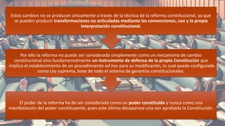 El poder de la reforma ha de ser considerado como un poder constituido y nunca como una
manifestación del poder constituyente, pues este último desaparece una vez aprobada la Constitución.
Por ello la reforma no puede ser considerada simplemente como un mecanismo de cambio
constitucional sino fundamentalmente un instrumento de defensa de la propia Constitución que
implica el establecimiento de un procedimiento ad hoc para su modificación, lo cual queda configurada
como Ley suprema, base de todo el sistema de garantías constitucionales.
Estos cambios no se producen únicamente a través de la técnica de la reforma constitucional, ya que
se pueden producir transformaciones no articuladas mediante las convenciones, uso y la propia
interpretación constitucional.
14
 