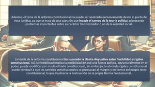 La teoría de la reforma constitucional ha superado la clásica disyuntiva entre flexibilidad y rigidez
constitucional. Así, la flexibilidad implica la posibilidad de que una fuerza política, coyunturalmente en el
poder, pueda modificar por si sola el texto constitucional, sin embargo, la absoluta rigidez constitucional
puede conducir a que los cambios constitucionales se produzcan al margen y en contra del propio texto
constitucional, lo que implicaría la destrucción de la propia Norma Fundamental.
Además, el tema de la reforma constitucional no puede ser analizado exclusivamente desde el punto de
vista jurídico, ya que se trata de una cuestión que invade el campo de la teoría política, planteando
problemas importantes sobre su carácter transformador o no de la realidad social.
15
 