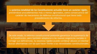 De este modo, la reforma constitucional pretende garantizar la supremacía de
la Constitución, pero también adaptarse a las nuevas exigencias sociales o
corregir sus deficiencias. Su excesiva rigidez puede conllevar abusos al intentar
buscar alternativas con las que hacer frente a las necesidades constitucionales.
La práctica totalidad de las Constituciones actuales tiene un carácter rígido,
previéndose procedimientos más o menos agravados, como consecuencia del
carácter de mecanismo de defensa constitucional que tiene todo
procedimiento de reforma.
16
 