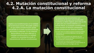 4.2. Mutación constitucional y reforma
4.2.A. La mutación constitucional
Implica una transformación en la realidad
de la estructura social o del poder político
sin que dicha transformación quede
actualizada en el texto constitucional que
permanece inalterado. En los sistemas
democráticos sirve para adecuar la
realidad constitucional a la realidad
política sin necesidad de acudir al
mecanismo de reforma constitucional.
En ocasiones nos encontramos con
situaciones en las que una Constitución
mantiene su texto original, pero este se lee
o aplica de una manera distinta a su
sentido literal. La mutación constitucional,
como muestra el Derecho comparado,
puede producirse por diversos motivos:
•a) Unas veces se produce porque la práctica política
camina por una vertiente diferente a las del texto
constitucional.
•b) Otras veces se produce por dejación de una
facultad o competencia que llega a convertirse en
una convención constitucional.
•c) Finalmente la mutación se produce como
consecuencia de la interpretación constitucional, no
siendo fácil diferenciar una figura de otra.
18
 