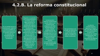4.2.B. La reforma constitucional
En un sentido formal es
la técnica por medio de
la cual se modifica el
texto constitucional. En
un sentido material es
el resultado del
procedimiento de
enmienda de la
Constitución.
Respecto a su posición
en la escala jerárquica
normativa, parece
lógico proclamar la
supremacía de la
Constitución sobre la
propia ley de reforma
constitucional,
planteándose el tema
del posible control
constitucional sobre las
leyes de reforma
constitucional. La
reforma Constitucional
debe garantizar tanto
la estabilidad al texto
constitucional como su
adecuación a los
cambios sociales y
políticos que se
produzcan.
La técnica de la
reforma constitucional
puede implicar una
transformación
progresiva del texto
constitucional o al
menos, impedir
modificaciones de
sentido contrario. Sin
embargo esta no es su
principal función pues
parece pensada para
adecuar el texto
constitucional a
aquellas
transformaciones que
se vayan produciendo
en la realidad.
Hay que destacar que
el poder de reforma es
un poder derivado,
sujeto a límites pero
capaz de modificar la
propia Constitución.
La reforma
constitucional se
regula en el Título X
(Art. del 166 al 169) de
nuestra Constitución y
no solo es un
mecanismo de cambio
constitucional, sino
también un
mecanismo de defensa
de la Constitución.
19
 