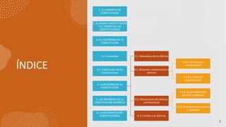 ÍNDICE
2
1. EL CONCEPTO DE
CONSTITUCIÓN
2. EL PODER CONSTITUYENTE
Y EL ORIGEN DE LAS
CONSTITUCIONES
3. EL CONTENIDO DE LA
CONSTITUCIÓN
3.1. Contenido
3.2. Clasificación de las
Constituciones
4. LA REFORMA DE LA
CONSTITUCIÓN
4.1. Naturaleza de la reforma
4.2. Mutación constitucional y
reforma
4.2.A. La mutación
constitucional
4.2.B. La reforma
constitucional
4.3. Mecanismos de reforma
constitucional
4.3.A. El procedimiento
general u ordinario
4.3.B. Procedimiento especial
o agravado
4. 4. Límites a la reforma
5. LAS REFORMAS DE LA
CONSTITUCIÓN ESPAÑOLA
6. LA INTERPRETACIÓN
CONSTITUCIONAL
 