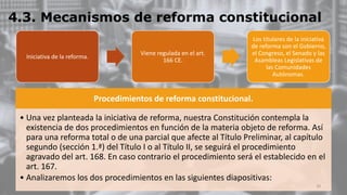 4.3. Mecanismos de reforma constitucional
Procedimientos de reforma constitucional.
• Una vez planteada la iniciativa de reforma, nuestra Constitución contempla la
existencia de dos procedimientos en función de la materia objeto de reforma. Así
para una reforma total o de una parcial que afecte al Título Preliminar, al capítulo
segundo (sección 1.ª) del Título I o al Título II, se seguirá el procedimiento
agravado del art. 168. En caso contrario el procedimiento será el establecido en el
art. 167.
• Analizaremos los dos procedimientos en las siguientes diapositivas:
Iniciativa de la reforma.
Viene regulada en el art.
166 CE.
Los titulares de la iniciativa
de reforma son el Gobierno,
el Congreso, el Senado y las
Asambleas Legislativas de
las Comunidades
Autónomas.
20
 