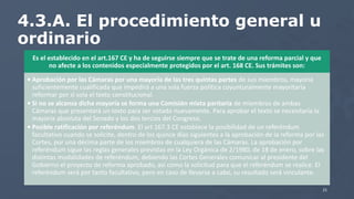 4.3.A. El procedimiento general u
ordinario
Es el establecido en el art.167 CE y ha de seguirse siempre que se trate de una reforma parcial y que
no afecte a los contenidos especialmente protegidos por el art. 168 CE. Sus trámites son:
• Aprobación por las Cámaras por una mayoría de las tres quintas partes de sus miembros, mayoría
suficientemente cualificada que impedirá a una sola fuerza política coyunturalmente mayoritaria
reformar por sí sola el texto constitucional.
• Si no se alcanza dicha mayoría se forma una Comisión mixta paritaria de miembros de ambas
Cámaras que presentará un texto para ser votado nuevamente. Para aprobar el texto se necesitaría la
mayoría absoluta del Senado y los dos tercios del Congreso.
• Posible ratificación por referéndum. El art 167.3 CE establece la posibilidad de un referéndum
facultativo cuando se solicite, dentro de los quince días siguientes a la aprobación de la reforma por las
Cortes, por una décima parte de los miembros de cualquiera de las Cámaras. La aprobación por
referéndum sigue las reglas generales previstas en la Ley Orgánica de 2/1980, de 18 de enero, sobre las
distintas modalidades de referéndum, debiendo las Cortes Generales comunicar al presidente del
Gobierno el proyecto de reforma aprobado, así como la solicitud para que el referéndum se realice. El
referéndum será por tanto facultativo, pero en caso de llevarse a cabo, su resultado será vinculante.
21
 