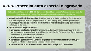 4.3.B. Procedimiento especial o agravado
Está establecido en el art.168 CE. Con ello la Constitución española adquiere un carácter
extremadamente rígido. Este procedimiento plantea varias cuestiones:
• a) La delimitación de las materias. Se utiliza para la revisión total de la Constitución o
una parcial que afecte al Título preliminar, al Capítulo segundo, Sección primera del
Título I (que trata de los derechos fundamentales y libertades públicas), o al Título II
(relativo a la Corona).
• b) Los trámites del procedimiento.
• Aprobación por las Cámaras (Congreso y Senado) exigiéndose una mayoría de dos
tercios en cada una de ellas y procediéndose a su disolución inmediata. De no obtener
tal mayoría, el procedimiento finalizaría.
• Disolución automática de las mismas
• Aprobación por las nuevas Cámaras elegidas del nuevo texto constitucional, por
mayoría también de dos tercios en cada una de ellas.
• Ratificación de la reforma mediante referéndum obligatorio y vinculante.
22
 