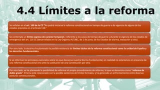 4.4 Límites a la reforma
Se señalan en el art. 169 de la CE “No podrá iniciarse la reforma constitucional en tiempo de guerra o de vigencia de alguno de los
estados previstos en el artículo 116.”
Se contempla un límite expreso de carácter temporal y referente a los casos de tiempo de guerra y durante la vigencia de los estados de
emergencia del art. 116 CE (desarrollados en la Ley Orgánica 4/1981, de 1 de junio, de los Estados de alarma, excepción y sitio).
Por otro lado, la doctrina ha planteado la posible existencia de límites tácitos de la reforma constitucional como la unidad de España y
los derechos fundamentales.
Si se reforman los principios esenciales sobre los que descansa nuestra Norma Fundamental, en realidad no estaríamos en presencia de
una reforma constitucional sino ante la sustitución de una Constitución por otra.
Por otro lado, se ha planteado la posibilidad de reformar el propio procedimiento de reforma, lo que se denomina como “reforma de
doble grado”. El tema está relacionado con la posible existencia de límites formales, y ha generado un enfrentamiento entre diversas
posturas constitucionales.
23
 