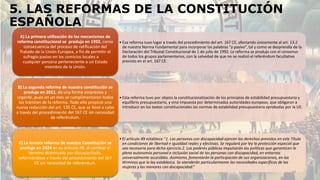 5. LAS REFORMAS DE LA CONSTITUCIÓN
ESPAÑOLA
• Esa reforma tuvo lugar a través del procedimiento del art. 167 CE, afectando únicamente al art. 13.2
de nuestra Norma Fundamental para incorporar las palabras “y pasivo”, tal y como se desprendía de la
Declaración del Tribunal Constitucional de 1 de julio de 1992. La reforma se produjo con el consenso
de todos los grupos parlamentarios, con la salvedad de que no se realizó el referéndum facultativo
previsto en el art. 167 CE.
A) La primera utilización de los mecanismos de
reforma constitucional se produjo en 1992, como
consecuencia del proceso de ratificación del
Tratado de la Unión Europea, a fin de permitir el
sufragio pasivo en los comicios locales a
cualquier persona perteneciente a un Estado
miembro de la Unión.
• Esta reforma tuvo por objeto la constitucionalización de los principios de estabilidad presupuestaria y
equilibrio presupuestario, y vino impuesta por determinadas autoridades europeas, que obligaron a
introducir en los textos constitucionales las normas de estabilidad presupuestaria aprobadas por la UE.
B) La segunda reforma de nuestra constitución se
produjo en 2011, de una forma sorpresiva y
urgente, pues en un mes se cumplimentaron todos
los trámites de la reforma. Todo ello propició una
nueva redacción del art. 135 CE, que se llevó a cabo
a través del procedimiento del 167 CE sin necesidad
de referéndum.
• El artículo 49 establece “1. Las personas con discapacidad ejercen los derechos previstos en este Título
en condiciones de libertad e igualdad reales y efectivas. Se regulará por ley la protección especial que
sea necesaria para dicho ejercicio.2. Los poderes públicos impulsarán las políticas que garanticen la
plena autonomía personal e inclusión social de las personas con discapacidad, en entornos
universalmente accesibles. Asimismo, fomentarán la participación de sus organizaciones, en los
términos que la ley establezca. Se atenderán particularmente las necesidades específicas de las
mujeres y los menores con discapacidad.”
C) La tercera reforma de nuestra Constitución se
produjo en 2024 en su artículo 49, al cambiar el
término disminuido por discapacitado,
reformándose a través del procedimiento del 167
CE sin necesidad de referéndum.
24
 