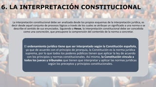 6. LA INTERPRETACIÓN CONSTITUCIONAL
La interpretación constitucional debe ser analizada desde los propios esquemas de la interpretación jurídica, es
decir desde aquel conjunto de procesos lógicos a través de los cuales se atribuye un significado a una norma o se
describe el sentido de sus enunciados. Siguiendo a Hesse, la interpretación constitucional debe ser concebida
como una concreción, que presupone la comprensión del contenido de la norma a concretar.
El ordenamiento jurídico tiene que ser interpretado según la Constitución española,
ya que de acuerdo con el principio de jerarquía, la Constitución es la norma jurídica
suprema, por lo que todos los poderes públicos tienen que aplicar la ley de acuerdo
con los principios y normas constitucionales. Así mismo, la Constitución vincula a
todos los jueces y tribunales que tienen que interpretar y aplicar las normas jurídicas
según los preceptos y principios constitucionales.
25
 