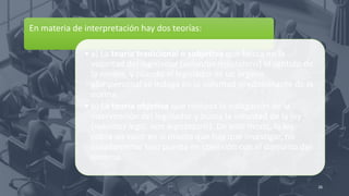 En materia de interpretación hay dos teorías:
• a) La teoría tradicional o subjetiva que busca en la
voluntad del legislador (voluntas legislatoris) el sentido de
la norma, y cuando el legislador es un órgano
pluripersonal se indaga en la voluntad predominante de la
norma.
• b) La teoría objetiva que rechaza la indagación de la
intervención del legislador y busca la voluntad de la ley
(voluntas legis, non legistatoris). De este modo, la ley
cobra un valor en sí misma que hay que investigar, no
aisladamente sino puesta en conexión con el conjunto del
sistema.
26
 