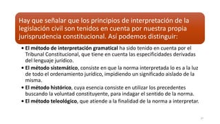 Hay que señalar que los principios de interpretación de la
legislación civil son tenidos en cuenta por nuestra propia
jurisprudencia constitucional. Así podemos distinguir:
• El método de interpretación gramatical ha sido tenido en cuenta por el
Tribunal Constitucional, que tiene en cuenta las especificidades derivadas
del lenguaje jurídico.
• El método sistemático, consiste en que la norma interpretada lo es a la luz
de todo el ordenamiento jurídico, impidiendo un significado aislado de la
misma.
• El método histórico, cuya esencia consiste en utilizar los precedentes
buscando la voluntad constituyente, para indagar el sentido de la norma.
• El método teleológico, que atiende a la finalidad de la norma a interpretar.
27
 