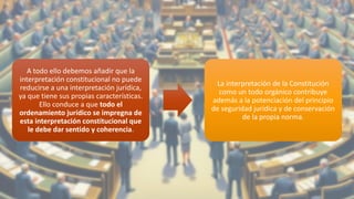 A todo ello debemos añadir que la
interpretación constitucional no puede
reducirse a una interpretación jurídica,
ya que tiene sus propias características.
Ello conduce a que todo el
ordenamiento jurídico se impregna de
esta interpretación constitucional que
le debe dar sentido y coherencia.
La interpretación de la Constitución
como un todo orgánico contribuye
además a la potenciación del principio
de seguridad jurídica y de conservación
de la propia norma.
28
 