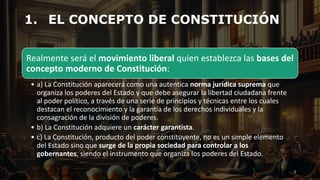 1. EL CONCEPTO DE CONSTITUCIÓN
3
Realmente será el movimiento liberal quien establezca las bases del
concepto moderno de Constitución:
• a) La Constitución aparecerá como una autentica norma jurídica suprema que
organiza los poderes del Estado y que debe asegurar la libertad ciudadana frente
al poder político, a través de una serie de principios y técnicas entre los cuales
destacan el reconocimiento y la garantía de los derechos individuales y la
consagración de la división de poderes.
• b) La Constitución adquiere un carácter garantista.
• c) La Constitución, producto del poder constituyente, no es un simple elemento
del Estado sino que surge de la propia sociedad para controlar a los
gobernantes, siendo el instrumento que organiza los poderes del Estado.
 
