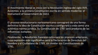 El movimiento liberal se inicia con la Revolución inglesa del siglo XVII.
Asistimos a la primera Constitución escrita en sentido moderno: el
Instrument of Government de 1653.
El proceso revolucionario norteamericano consagrará de una forma
definitiva la idea de Constitución escrita y configurará a esta como una
auténtica norma jurídica. Su Constitución de 1787 será producto de las
influencias europeas.
Finalmente, la Revolución francesa culminará los procesos anteriores,
cuya expresión más significativa será la Declaración de Derechos del
Hombre y el Ciudadano de 1789, sin olvidar sus Constituciones de
1791.
4
 