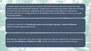 Posteriormente cuando se produce la evolución del Estado liberal, la idea de Constitución como
norma jurídica será plenamente aceptada. A partir de ese momento para poder hablar de un Estado
constitucional será necesaria la aceptación de los postulados proclamados en la Declaración
francesa, además de la configuración de la Constitución como norma jurídica y no como un simple
documento político.
Finalmente, respecto a la Constitución como norma jurídica suprema y fuente del derecho
debemos señalar algunas precisiones.
Esta idea de Constitución como norma jurídica suprema es obra de la Revolución norteamericana, a
través del caso Marbury vs Madison en 1803, donde se proclama su superioridad jerárquica.
5
 