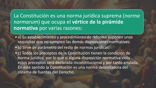 La Constitución es una norma jurídica suprema (norma
normarum) que ocupa el vértice de la pirámide
normativa por varias razones:
• a) Su establecimiento y procedimiento de reforma suponen unos
requisitos que no cumplen las demás disposiciones normativas.
• b) Sirve de parámetro del resto de normas jurídicas.
• c) Todos los preceptos de la Constitución tienen la condición de
norma jurídica, por lo que si alguna disposición normativa viola
estos preceptos será declarada inconstitucional y por tanto anulada.
En este sentido la Constitución es una norma delimitadora del
sistema de fuentes del Derecho.
6
 