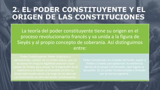 2. EL PODER CONSTITUYENTE Y EL
ORIGEN DE LAS CONSTITUCIONES
La teoría del poder constituyente tiene su origen en el
proceso revolucionario francés y va unida a la figura de
Sieyès y al propio concepto de soberanía. Así distinguimos
entre:
Poder Constituyente: Poder originario y
permanente, creador de un orden nuevo, que no
se apoya en ninguna legalidad anterior y que
carece de límites para actuar. Es la expresión de la
soberanía y su titular es el pueblo (si bien su
titularidad puede variar a lo largo de las épocas).
La Constitución es obra del poder constituyente.
Poder Constituido: Es el poder derivado, sujeto a
límites y creado para gobernar. Su existencia
deriva de la propia Constitución, que regula su
actuación. Es un poder fundamentado y limitado
por la norma suprema.
7
 