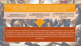 El poder de reforma constitucional es un poder subordinado a la Constitución y, a la vez, capaz
de modificar la misma, pues es la propia Constitución la que establece el órgano legitimado para
proceder a su reforma. Este poder debe su existencia a la propia norma constitucional, que a la
vez determina cuáles son sus funciones debiendo establecer las formas y procedimientos para
su ejercicio.
Aunque el poder constituyente sea un poder ilimitado, también se ha advertido doctrinalmente
la posibilidad de límites al mismo, como ha evidenciado por lo demás la evolución del
constitucionalismo contemporáneo. Siguiendo a Jellinek podemos distinguir:
1. Límites absolutos, que son los
establecidos por el orden natural.
2. Límites heterónomos, que son los
que provienen del exterior, del orden
internacional.
3. Límites autónomos, los establecidos
por el propio poder constituyente y que
son los que plasman una mayor
problemática.
8
 