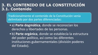3. EL CONTENIDO DE LA CONSTITUCIÓN
3.1. Contenido
Tradicionalmente el contenido de la Constitución venía
delimitado por dos partes diferenciadas:
•a) Parte dogmática, donde se reconocían los
derechos y libertades de las personas.
•b) Parte orgánica, donde se establecía la estructura
del poder político, así como las diferentes
instituciones gubernamentales (división poderes
del Estado).
9
 