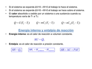 •   Si el sistema se expande ΔV>0→W<0 el trabajo lo hace el sistema.
•   Si el sistema se expande ΔV<0→W>0 el trabajo se hace sobre el sistema.
•   El calor absorbido o cedido por un sistema o una sustancia cuando su
    temperatura varía de T1 a T2:

        Q    C (T2 T1 )        Q     mCe (T2 T1 )          Q   nCm (T2 T1 )

             Energía interna y entalpía de reacción
•   Energía interna: es el calor de reacción a volumen constante.

                               U      QV
•   Entalpía: es el calor de reacción a presión constante.

             QP            r   H productos   H reactivos         U   P V
 