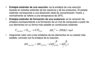 •   Entalpía estándar de una reacción: es la entalpía de una reacción
    basada en estados estándar de los reactivos y de los productos. El estado
    estándar corresponde a una disolución ideal de concentración 1mol/L y
    normalmente se refiere a una temperatura de 25ºC.
•   Entalpía estándar de formación de una sustancia: es la variación de
    entalpía correspondiente a la formación de un mol de compuesto a partir de
    sus elementos en su forma más estable en condiciones estándar.

         C( grafito ) O2( g )      CO2( g )            Hf 0        395KJ / mol
•   Asignando valor cero a las entalpías de los elementos en su estado más
    estable, coincide con la entalpía de la reacción.
                                                  0      0
                      H reacción         f ( CO2 )   ( H grafito     H O2 )
 