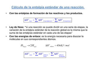 Cálculo de la entalpía estándar de una reacción.
•   Con las entalpías de formación de los reactivos y los productos.

                     H o reac        H o f ( productos )            H o f ( reactivos )

•   Ley de Hess: “si una reacción se puede dividir en una serie de etapas, la
    variación de la entalpía estándar de la reacción global es la misma que la
    suma de las entalpías estándar en cada una de las etapas”
•   Con las energías de enlace: es la energía necesaria para disociar la
    moléculas en sus correspondientes átomos.

              H 2( g )    2H ( g )                H o enlace    436 KJ / mol


                     H o reac        H o enlaces               H o enlaces
                                          rotos                    formados
 
