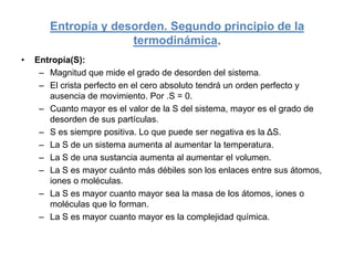 Entropía y desorden. Segundo principio de la
                     termodinámica.
•   Entropía(S):
     – Magnitud que mide el grado de desorden del sistema.
     – El crista perfecto en el cero absoluto tendrá un orden perfecto y
       ausencia de movimiento. Por .S = 0.
     – Cuanto mayor es el valor de la S del sistema, mayor es el grado de
       desorden de sus partículas.
     – S es siempre positiva. Lo que puede ser negativa es la ΔS.
     – La S de un sistema aumenta al aumentar la temperatura.
     – La S de una sustancia aumenta al aumentar el volumen.
     – La S es mayor cuánto más débiles son los enlaces entre sus átomos,
       iones o moléculas.
     – La S es mayor cuanto mayor sea la masa de los átomos, iones o
       moléculas que lo forman.
     – La S es mayor cuanto mayor es la complejidad química.
 