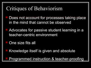 Critiques of Behaviorism
 Does not account for processes taking place
in the mind that cannot be observed
 Advocates for passive student learning in a
teacher-centric environment
 One size fits all
 Knowledge itself is given and absolute
 Programmed instruction & teacher-proofing
 