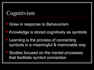 Cognitivism
 Grew in response to Behaviorism
 Knowledge is stored cognitively as symbols
 Learning is the process of connecting
symbols in a meaningful & memorable way
 Studies focused on the mental processes
that facilitate symbol connection
 