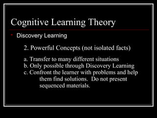 Cognitive Learning Theory
 Discovery Learning
2. Powerful Concepts (not isolated facts)
a. Transfer to many different situations
b. Only possible through Discovery Learning
c. Confront the learner with problems and help
them find solutions. Do not present
sequenced materials.
 