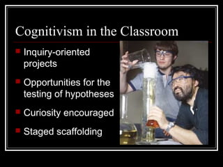 Cognitivism in the Classroom
 Inquiry-oriented
projects
 Opportunities for the
testing of hypotheses
 Curiosity encouraged
 Staged scaffolding
 