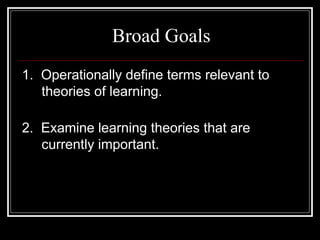 Broad Goals
1. Operationally define terms relevant to
theories of learning.
2. Examine learning theories that are
currently important.
 