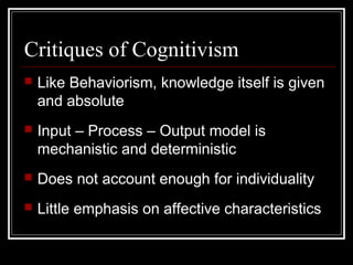 Critiques of Cognitivism
 Like Behaviorism, knowledge itself is given
and absolute
 Input – Process – Output model is
mechanistic and deterministic
 Does not account enough for individuality
 Little emphasis on affective characteristics
 