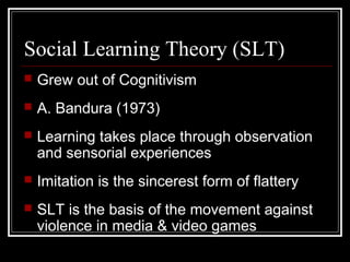 Social Learning Theory (SLT)
 Grew out of Cognitivism
 A. Bandura (1973)
 Learning takes place through observation
and sensorial experiences
 Imitation is the sincerest form of flattery
 SLT is the basis of the movement against
violence in media & video games
 