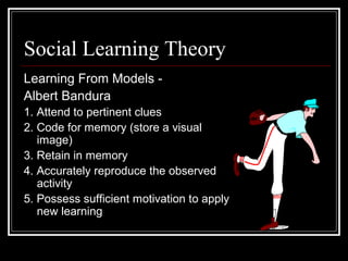 Social Learning Theory
Learning From Models -
Albert Bandura
1. Attend to pertinent clues
2. Code for memory (store a visual
image)
3. Retain in memory
4. Accurately reproduce the observed
activity
5. Possess sufficient motivation to apply
new learning
 