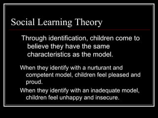 Social Learning Theory
Through identification, children come to
believe they have the same
characteristics as the model.
When they identify with a nurturant and
competent model, children feel pleased and
proud.
When they identify with an inadequate model,
children feel unhappy and insecure.
 