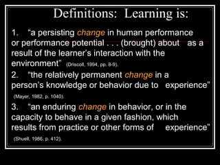 Definitions: Learning is:
1. “a persisting change in human performance
or performance potential . . . (brought) about as a
result of the learner’s interaction with the
environment” (Driscoll, 1994, pp. 8-9).
2. “the relatively permanent change in a
person’s knowledge or behavior due to experience”
(Mayer, 1982, p. 1040).
3. “an enduring change in behavior, or in the
capacity to behave in a given fashion, which
results from practice or other forms of experience”
(Shuell, 1986, p. 412).
 