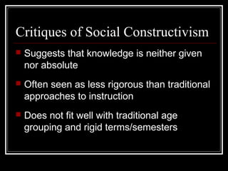 Critiques of Social Constructivism
 Suggests that knowledge is neither given
nor absolute
 Often seen as less rigorous than traditional
approaches to instruction
 Does not fit well with traditional age
grouping and rigid terms/semesters
 