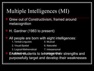 Multiple Intelligences (MI)
 Grew out of Constructivism, framed around
metacognition
 H. Gardner (1983 to present)
 All people are born with eight intelligences:
 Enables students to leverage their strengths and
purposefully target and develop their weaknesses
1. Verbal-Linguistic 5. Musical
2. Visual-Spatial 6. Naturalist
3. Logical-Mathematical 7. Interpersonal
4. Kinesthetic 8. Intrapersonal
 