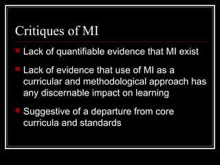 Critiques of MI
 Lack of quantifiable evidence that MI exist
 Lack of evidence that use of MI as a
curricular and methodological approach has
any discernable impact on learning
 Suggestive of a departure from core
curricula and standards
 