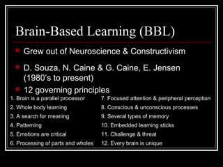Brain-Based Learning (BBL)
 Grew out of Neuroscience & Constructivism
 D. Souza, N. Caine & G. Caine, E. Jensen
(1980’s to present)
 12 governing principles
1. Brain is a parallel processor 7. Focused attention & peripheral perception
2. Whole body learning 8. Conscious & unconscious processes
3. A search for meaning 9. Several types of memory
4. Patterning 10. Embedded learning sticks
5. Emotions are critical 11. Challenge & threat
6. Processing of parts and wholes 12. Every brain is unique
 