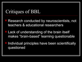 Critiques of BBL
 Research conducted by neuroscientists, not
teachers & educational researchers
 Lack of understanding of the brain itself
makes “brain-based” learning questionable
 Individual principles have been scientifically
questioned
 