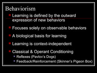 Behaviorism
 Learning is defined by the outward
expression of new behaviors
 Focuses solely on observable behaviors
 A biological basis for learning
 Learning is context-independent
 Classical & Operant Conditioning
 Reflexes (Pavlov’s Dogs)
 Feedback/Reinforcement (Skinner’s Pigeon Box)
 