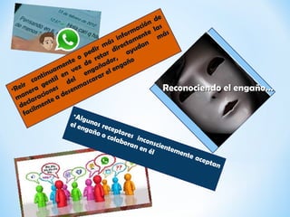 •Reir
continuamente o pedir más información de
manera gentil en vez de retar directamente las
declaraciones
del
engañador,
ayudan
más
facilmente a desenmascarar el engaño
•Algunos receptores inconscientemente aceptan
el engaño o colaboran en él
Reconociendo el engaño…Reconociendo el engaño…
 