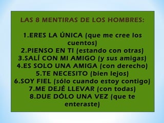 LAS 8 MENTIRAS DE LOS HOMBRES:
1.ERES LA ÚNICA (que me cree los
cuentos)
2.PIENSO EN TI (estando con otras)
3.SALÍ CON MI AMIGO (y sus amigas)
4.ES SOLO UNA AMIGA (con derecho)
5.TE NECESITO (bien lejos)
6.SOY FIEL (sólo cuando estoy contigo)
7.ME DEJÉ LLEVAR (con todas)
8.DUE DÓLO UNA VEZ (que te
enteraste)
 