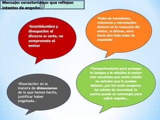 Mensajes característicos que reflejan
intentos de engaño…
•Incertidumbre y
divagación: el
discurso es corto, no
compromete al
emisor
•Falta de inmediatez,
retinencia y retractación:
demora en la respuesta del
emisor, se distrae, mira
hacia otro lado antes de
responder
•Comportamiento para proteger
la imagen y la relación: el emisor
esta consciente que emite señales
no verbales que le pueden
delatar…por tal razón exageran
las señales de sinceridad, la
sonrisa puede ser estrategia para
cubrir engaño…
•Disociación: es la
manera de distanciarnos
de lo que hemos hecho,
justificar haber
engañado…
 