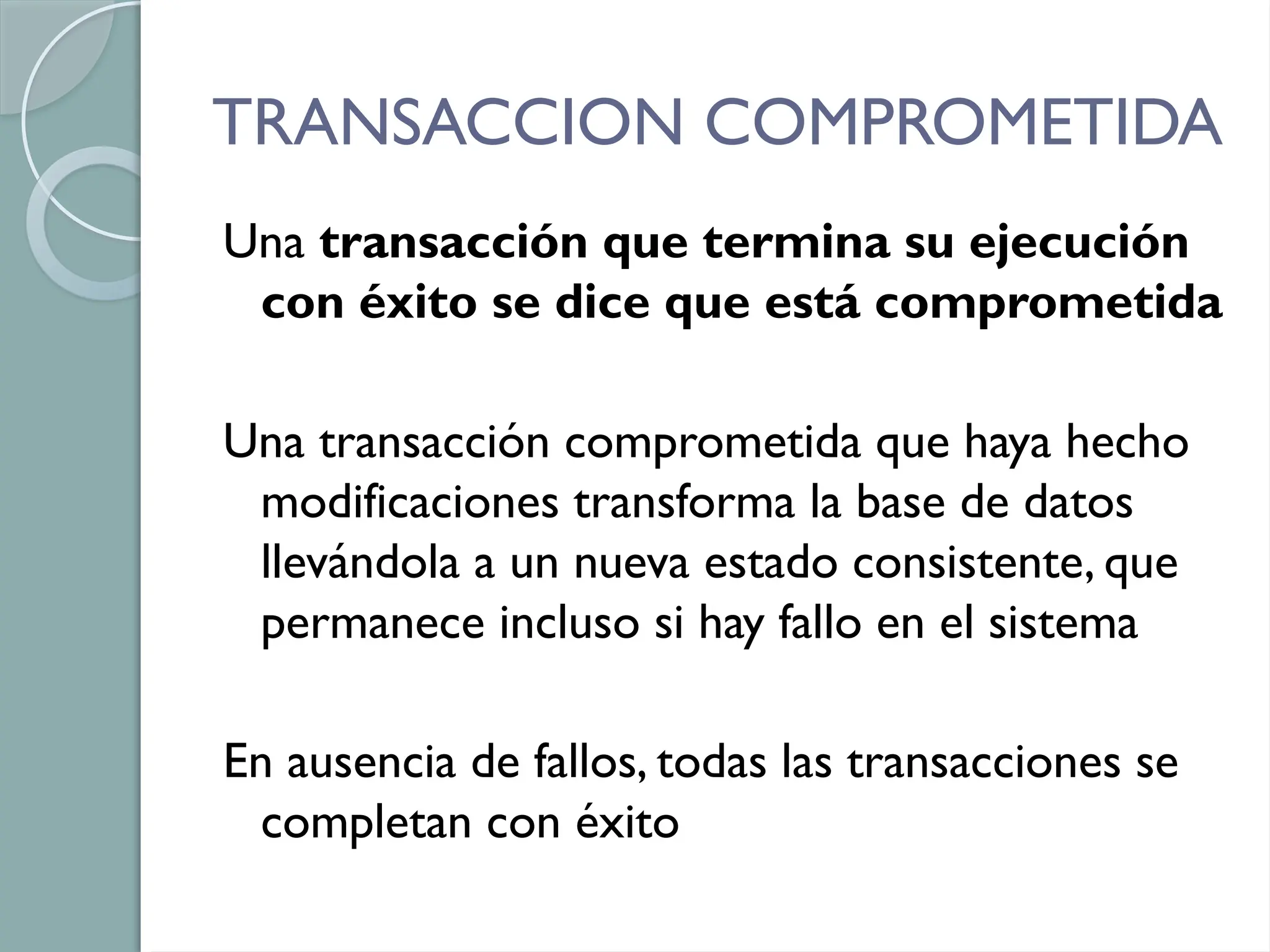 TRANSACCION COMPROMETIDA
Una transacción que termina su ejecución
con éxito se dice que está comprometida
Una transacción comprometida que haya hecho
modificaciones transforma la base de datos
llevándola a un nueva estado consistente, que
permanece incluso si hay fallo en el sistema
En ausencia de fallos, todas las transacciones se
completan con éxito
 