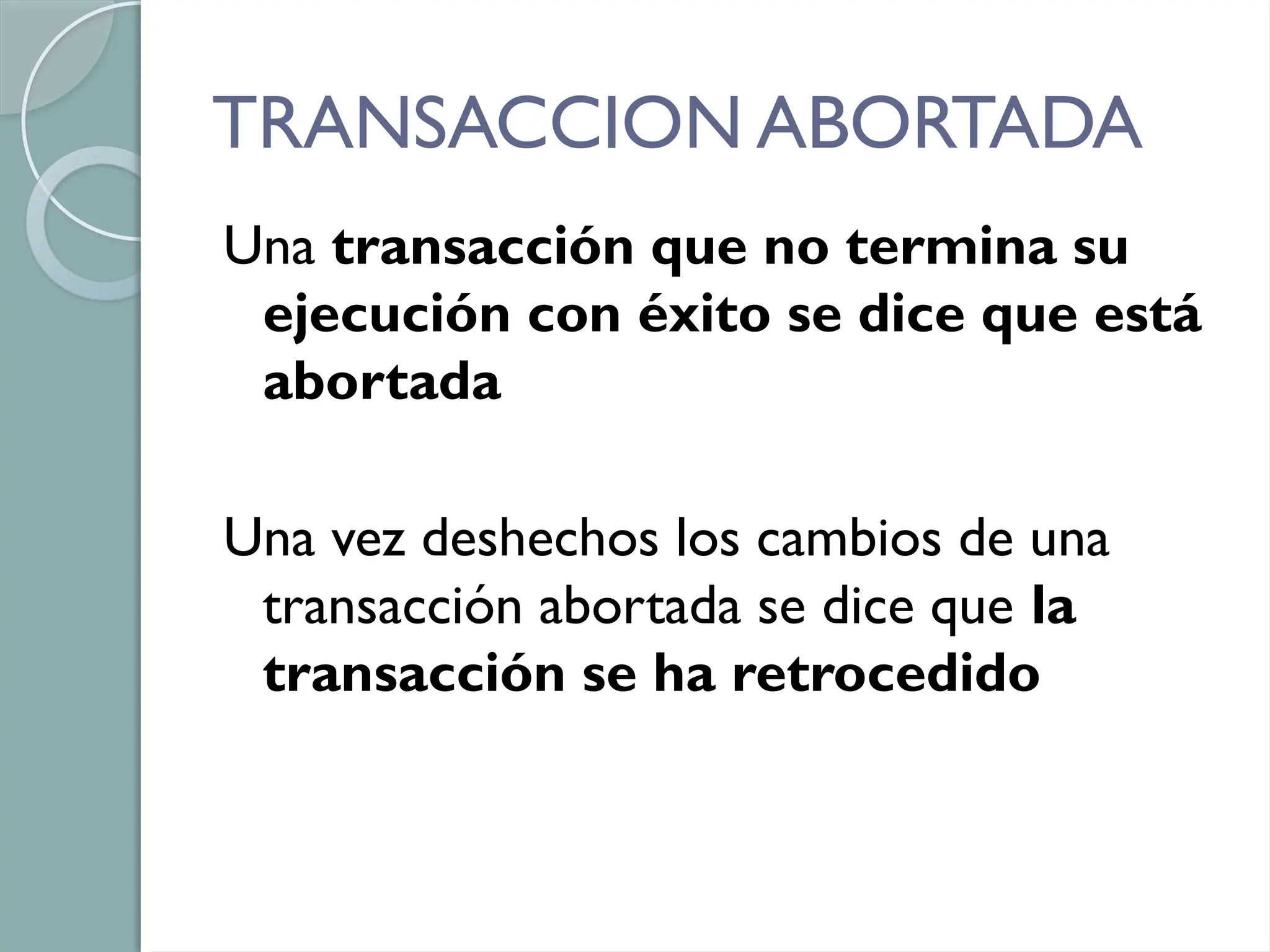 TRANSACCION ABORTADA
Una transacción que no termina su
ejecución con éxito se dice que está
abortada
Una vez deshechos los cambios de una
transacción abortada se dice que la
transacción se ha retrocedido
 
